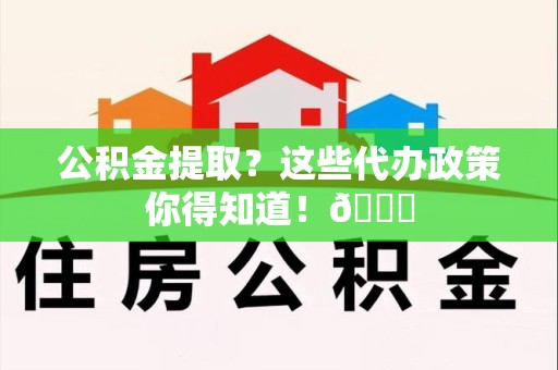 谯城公积金提取？这些代办政策你得知道！😎