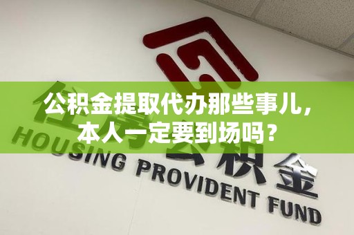 谯城公积金提取代办那些事儿，本人一定要到场吗？