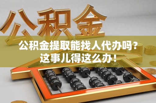 谯城公积金提取能找人代办吗？这事儿得这么办！