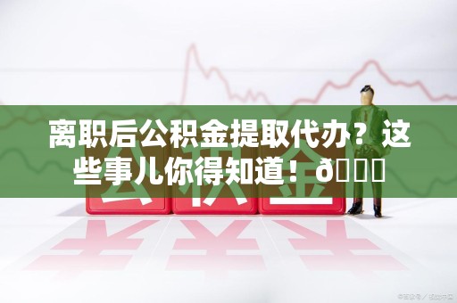 谯城离职后公积金提取代办？这些事儿你得知道！😎