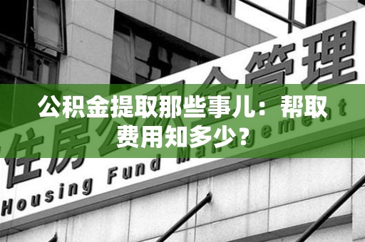 谯城公积金提取那些事儿:帮取费用知多少? 谯城公积金提取那些事儿:帮取费用知多少?