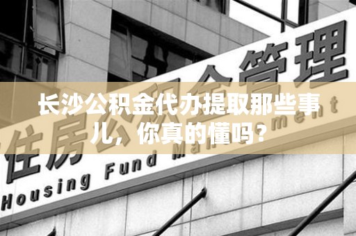 谯城长沙公积金代办提取那些事儿，你真的懂吗？