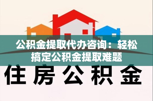谯城公积金提取代办咨询：轻松搞定公积金提取难题